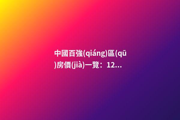 中國百強(qiáng)區(qū)房價(jià)一覽：12區(qū)房價(jià)“5萬+”，南山區(qū)超十萬