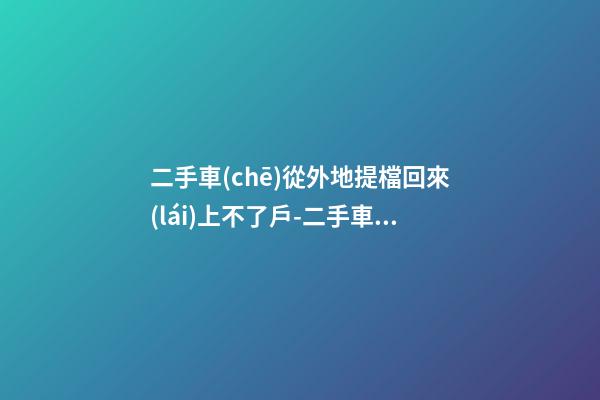 二手車(chē)從外地提檔回來(lái)上不了戶-二手車(chē)提檔到外地后怎么辦理落戶手續(xù)