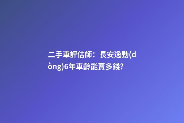 二手車評估師：長安逸動(dòng)6年車齡能賣多錢？