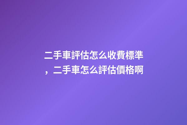 二手車評估怎么收費標準，二手車怎么評估價格啊