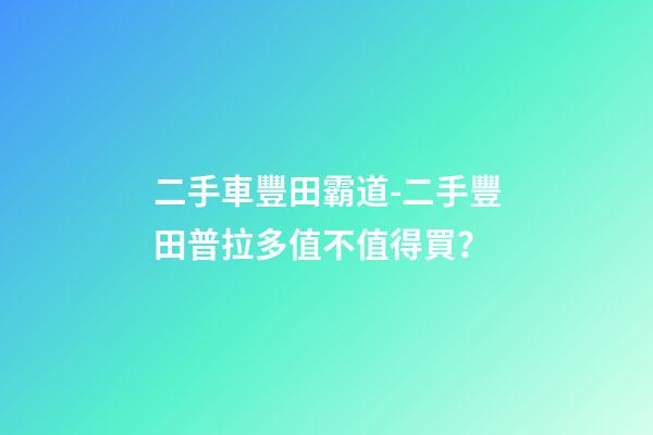 二手車豐田霸道-二手豐田普拉多值不值得買？