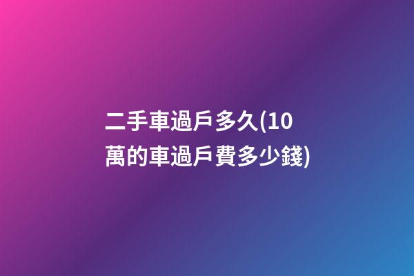 二手車過戶多久(10萬的車過戶費多少錢)