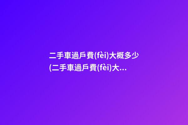 二手車過戶費(fèi)大概多少(二手車過戶費(fèi)大概需要多少)