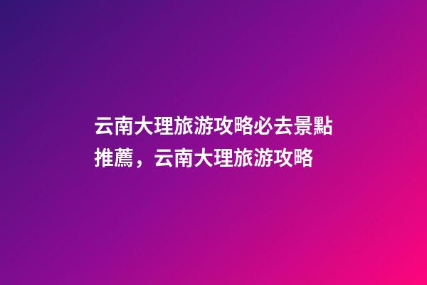 云南大理旅游攻略必去景點推薦，云南大理旅游攻略