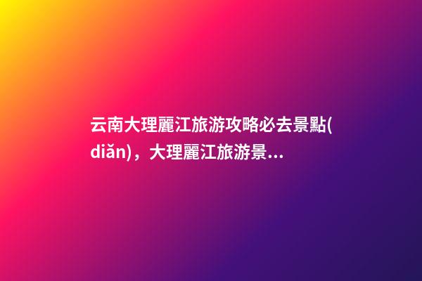 云南大理麗江旅游攻略必去景點(diǎn)，大理麗江旅游景點(diǎn)