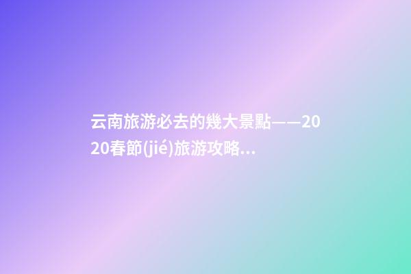 云南旅游必去的幾大景點——2020春節(jié)旅游攻略GET下