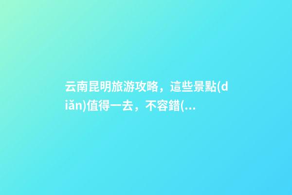 云南昆明旅游攻略，這些景點(diǎn)值得一去，不容錯(cuò)過(guò)的精彩