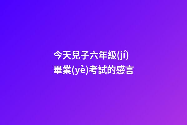 今天兒子六年級(jí)畢業(yè)考試的感言