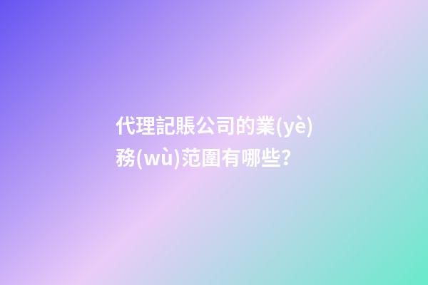 代理記賬公司的業(yè)務(wù)范圍有哪些？