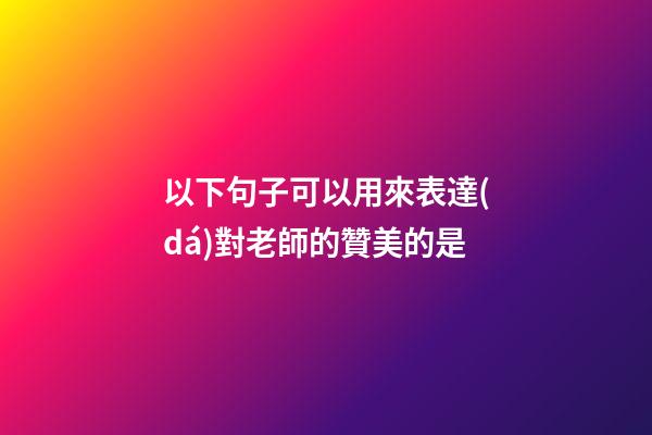 以下句子可以用來表達(dá)對老師的贊美的是