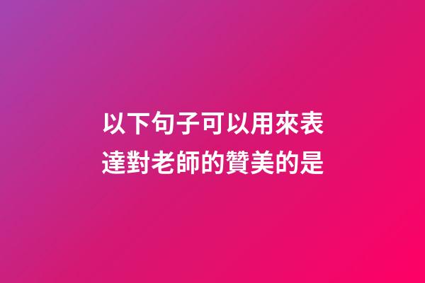 以下句子可以用來表達對老師的贊美的是