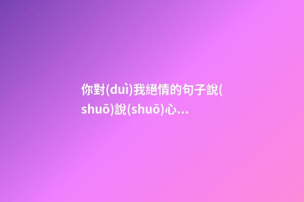 你對(duì)我絕情的句子說(shuō)說(shuō)心情