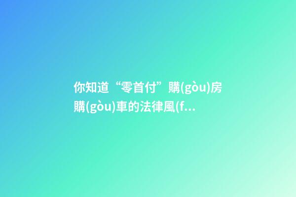 你知道“零首付”購(gòu)房購(gòu)車的法律風(fēng)險(xiǎn)嗎？