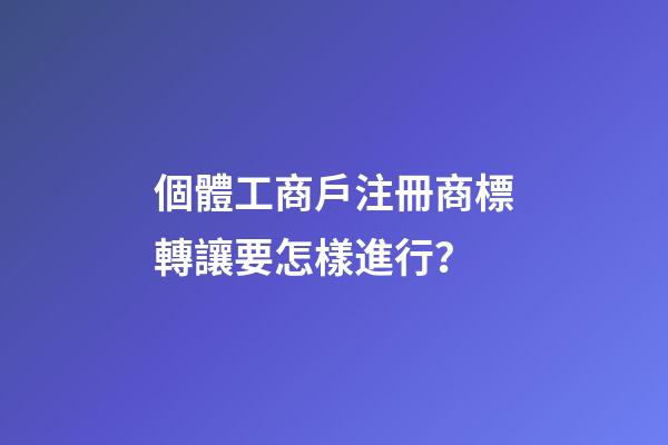 個體工商戶注冊商標轉讓要怎樣進行？