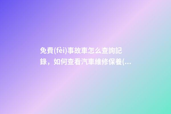 免費(fèi)事故車怎么查詢記錄，如何查看汽車維修保養(yǎng)記錄