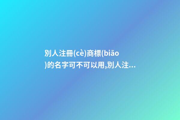 別人注冊(cè)商標(biāo)的名字可不可以用,別人注冊(cè)商標(biāo)的名字可不可以用來(lái)做營(yíng)業(yè)執(zhí)照名稱