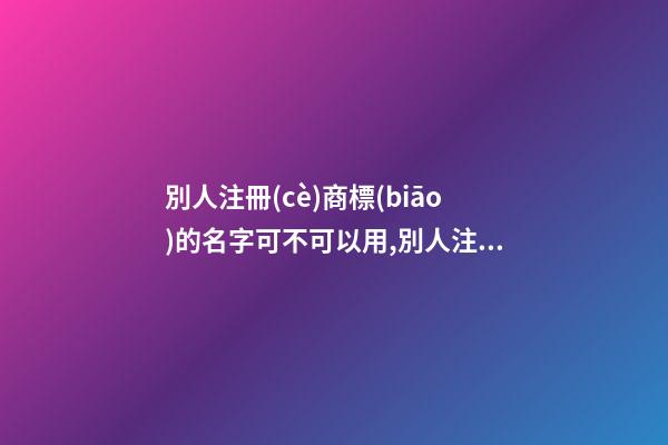 別人注冊(cè)商標(biāo)的名字可不可以用,別人注冊(cè)商標(biāo)的名字可不可以用來做營(yíng)業(yè)執(zhí)照名稱