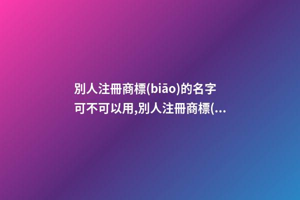 別人注冊商標(biāo)的名字可不可以用,別人注冊商標(biāo)的名字可不可以用來做營業(yè)執(zhí)照名稱