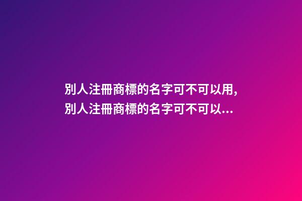 別人注冊商標的名字可不可以用,別人注冊商標的名字可不可以用來做營業(yè)執(zhí)照名稱