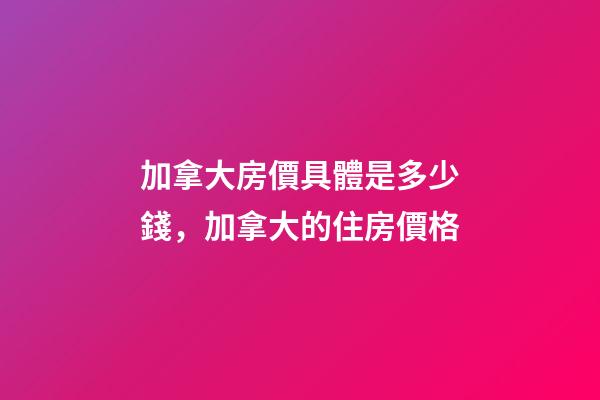 加拿大房價具體是多少錢，加拿大的住房價格