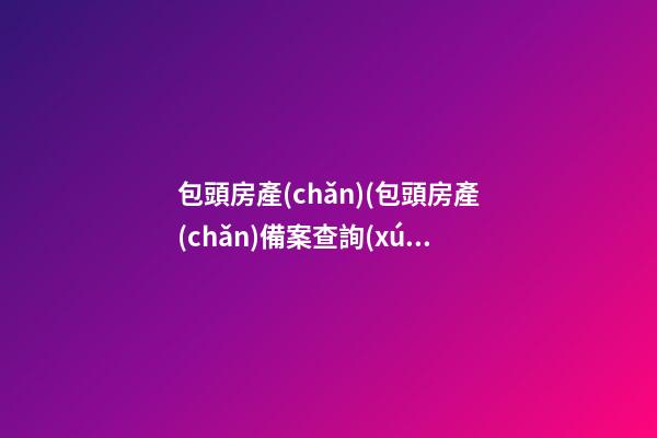 包頭房產(chǎn)(包頭房產(chǎn)備案查詢(xún))