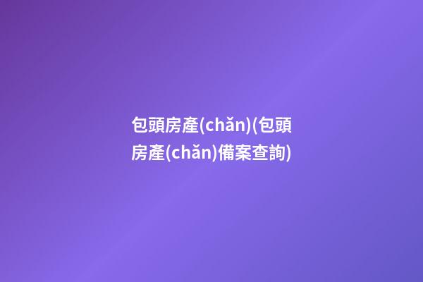 包頭房產(chǎn)(包頭房產(chǎn)備案查詢)