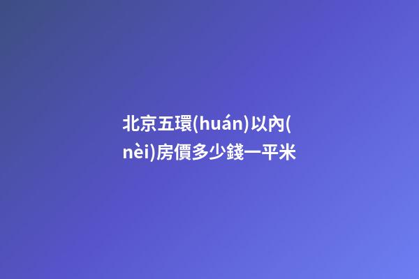 北京五環(huán)以內(nèi)房價多少錢一平米