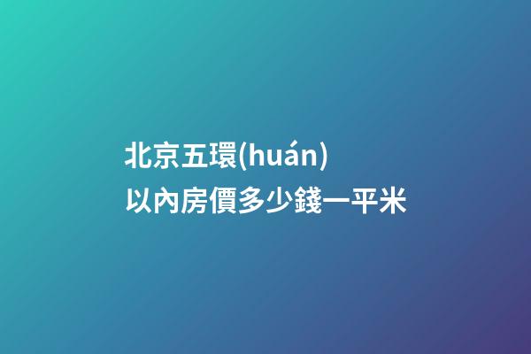 北京五環(huán)以內房價多少錢一平米