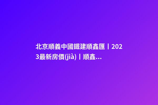 北京順義中國鐵建順鑫匯丨2023最新房價(jià)丨順鑫匯首頁網(wǎng)站丨順鑫匯售樓處歡迎您