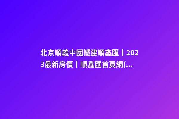 北京順義中國鐵建順鑫匯丨2023最新房價丨順鑫匯首頁網(wǎng)站丨順鑫匯售樓處歡迎您