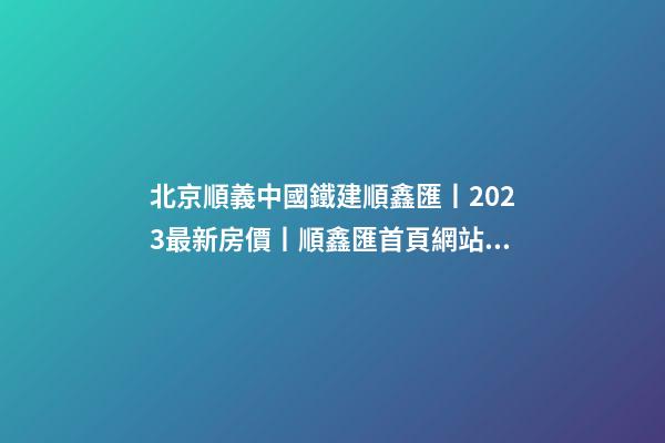 北京順義中國鐵建順鑫匯丨2023最新房價丨順鑫匯首頁網站丨順鑫匯售樓處歡迎您