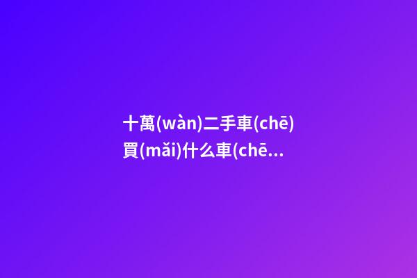 十萬(wàn)二手車(chē)買(mǎi)什么車(chē)好，10萬(wàn)左右可以買(mǎi)什么二手車(chē)