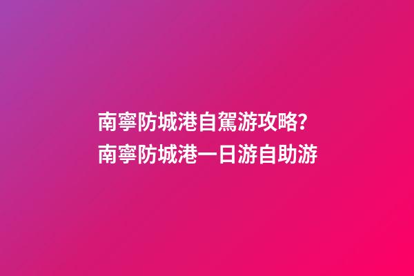 南寧防城港自駕游攻略？南寧防城港一日游自助游