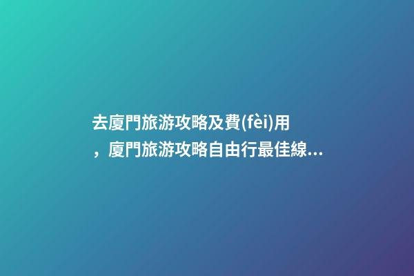 去廈門旅游攻略及費(fèi)用，廈門旅游攻略自由行最佳線路3天，3分鐘了解吃住行