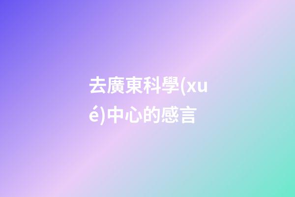 去廣東科學(xué)中心的感言