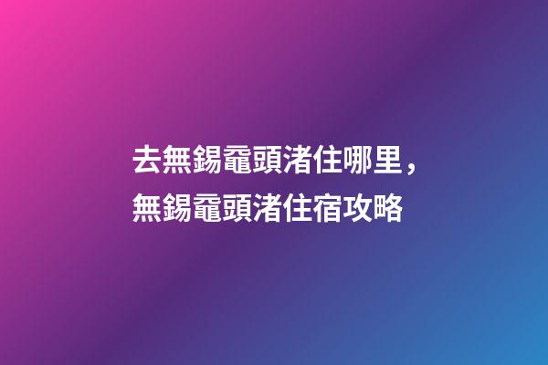 去無錫黿頭渚住哪里，無錫黿頭渚住宿攻略