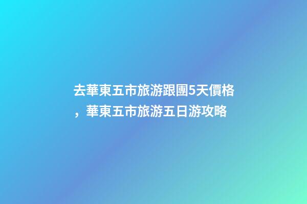 去華東五市旅游跟團5天價格，華東五市旅游五日游攻略