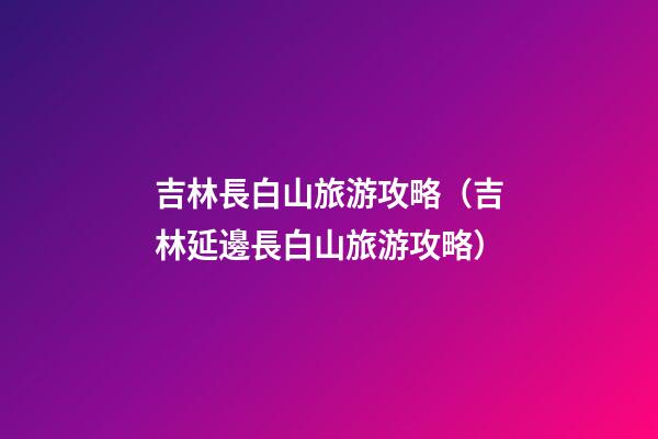 吉林長白山旅游攻略（吉林延邊長白山旅游攻略）