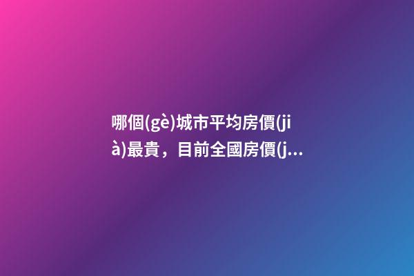 哪個(gè)城市平均房價(jià)最貴，目前全國房價(jià)最高城市排名有誰了解