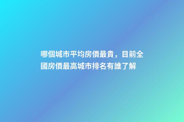 哪個城市平均房價最貴，目前全國房價最高城市排名有誰了解