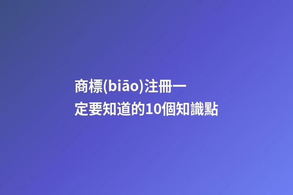 商標(biāo)注冊一定要知道的10個知識點