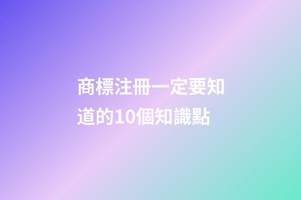 商標注冊一定要知道的10個知識點