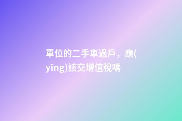 單位的二手車過戶，應(yīng)該交增值稅嗎