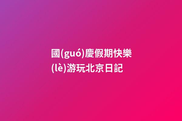 國(guó)慶假期快樂(lè)游玩北京日記