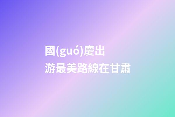 國(guó)慶出游最美路線在甘肅