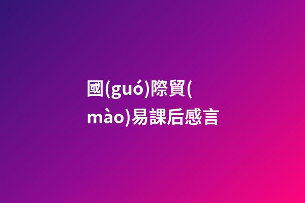 國(guó)際貿(mào)易課后感言