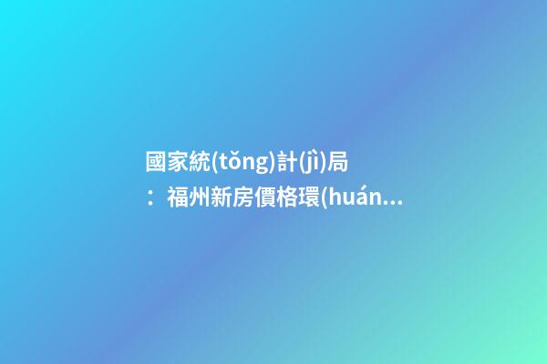 國家統(tǒng)計(jì)局：福州新房價格環(huán)比漲幅擴(kuò)大，二手房價連跌半年