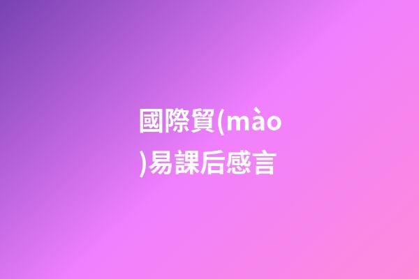 國際貿(mào)易課后感言