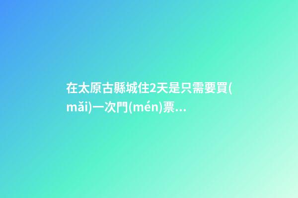 在太原古縣城住2天是只需要買(mǎi)一次門(mén)票就好嗎？