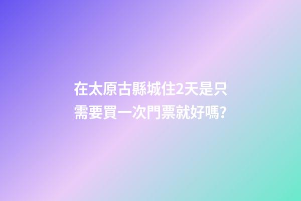 在太原古縣城住2天是只需要買一次門票就好嗎？